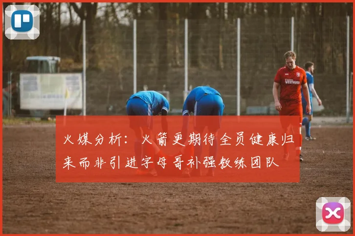 火媒分析：火箭更期待全员健康归来而非引进字母哥补强教练团队