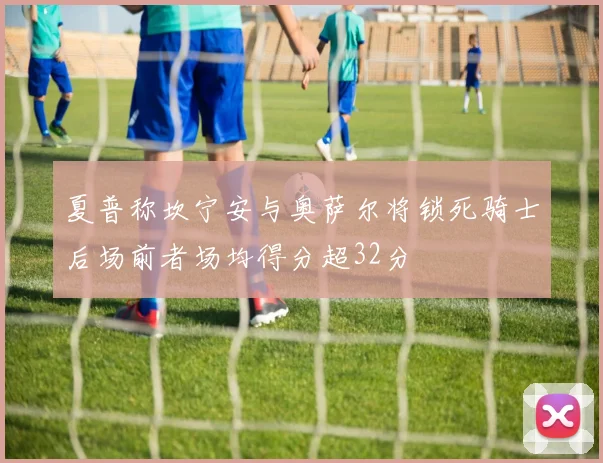 夏普称坎宁安与奥萨尔将锁死骑士后场前者场均得分超32分