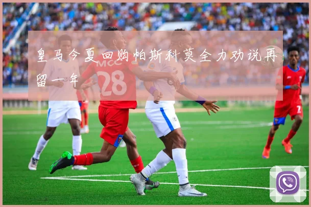 皇马今夏回购帕斯科莫全力劝说再留一年