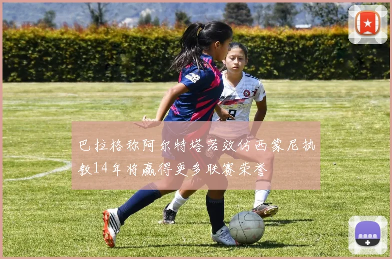巴拉格称阿尔特塔若效仿西蒙尼执教14年将赢得更多联赛荣誉