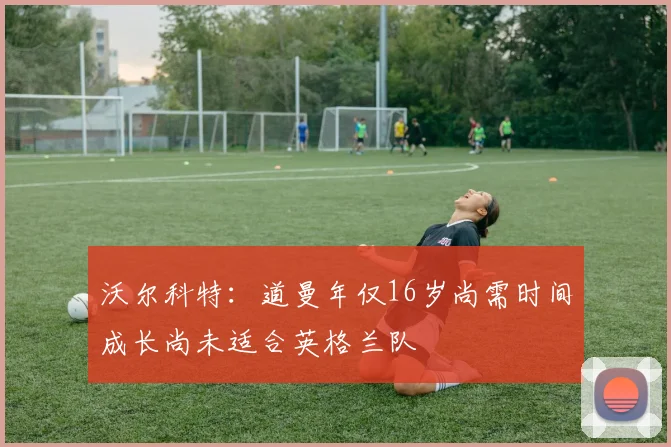 沃尔科特：道曼年仅16岁尚需时间成长尚未适合英格兰队