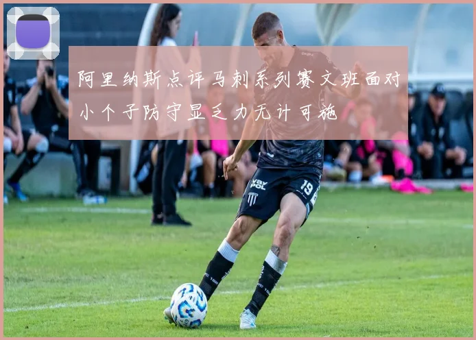 阿里纳斯点评马刺系列赛文班面对小个子防守显乏力无计可施