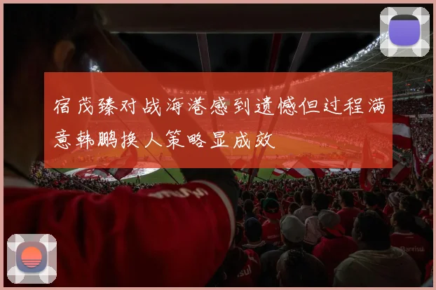宿茂臻对战海港感到遗憾但过程满意韩鹏换人策略显成效