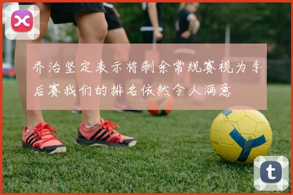 乔治坚定表示将剩余常规赛视为季后赛我们的排名依然令人满意