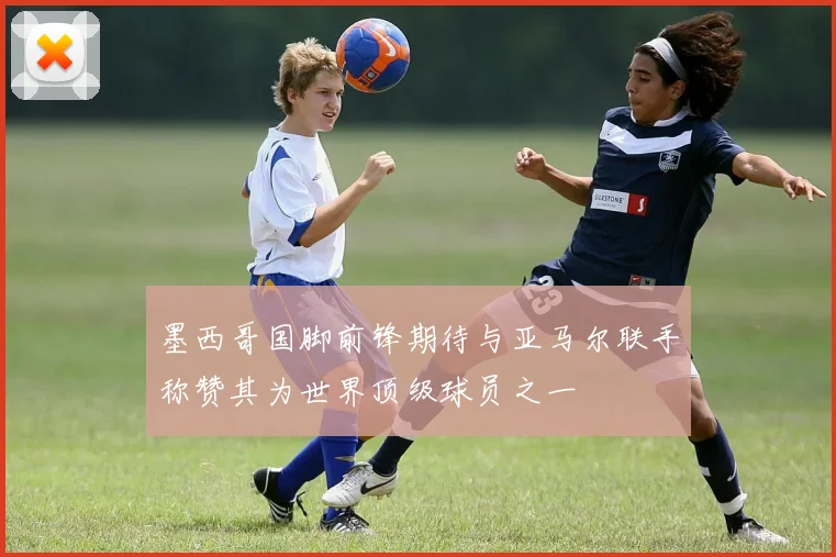 墨西哥国脚前锋期待与亚马尔联手称赞其为世界顶级球员之一