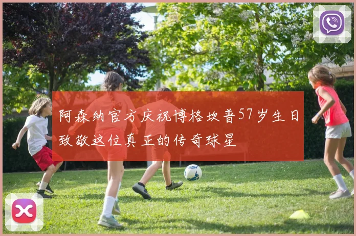 阿森纳官方庆祝博格坎普57岁生日致敬这位真正的传奇球星
