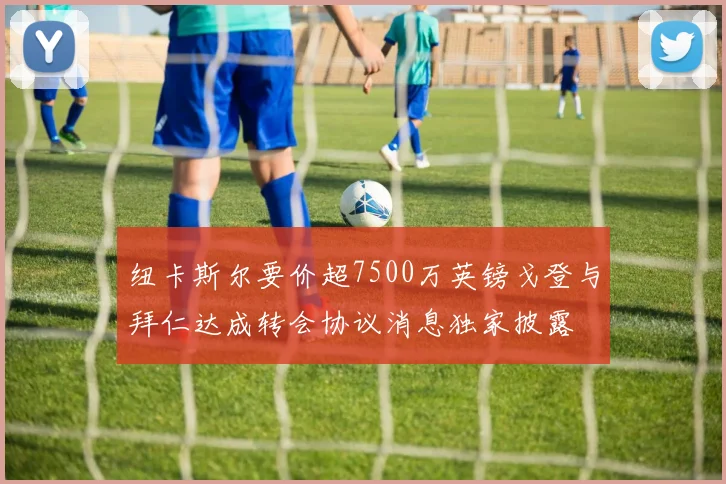 纽卡斯尔要价超7500万英镑戈登与拜仁达成转会协议消息独家披露