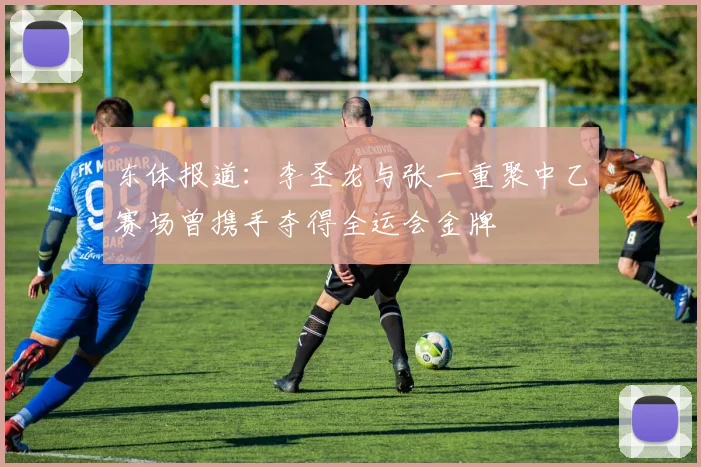 东体报道：李圣龙与张一重聚中乙赛场曾携手夺得全运会金牌