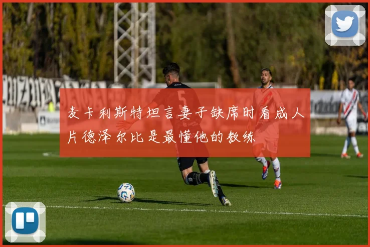 麦卡利斯特坦言妻子缺席时看成人片德泽尔比是最懂他的教练