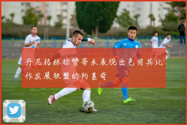 丹尼格林称赞蒂米表现出色将其比作发展联盟的约基奇