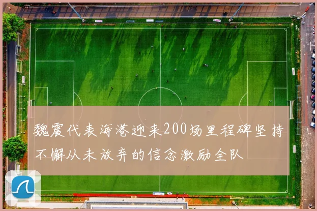 魏震代表海港迎来200场里程碑坚持不懈从未放弃的信念激励全队