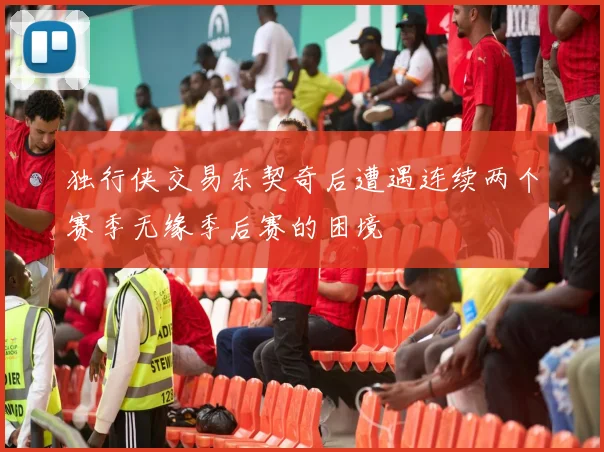 独行侠交易东契奇后遭遇连续两个赛季无缘季后赛的困境