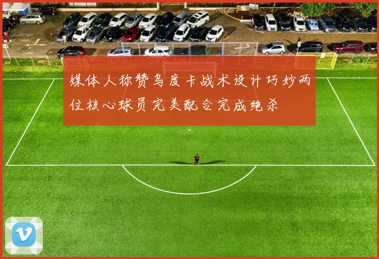 媒体人称赞乌度卡战术设计巧妙两位核心球员完美配合完成绝杀