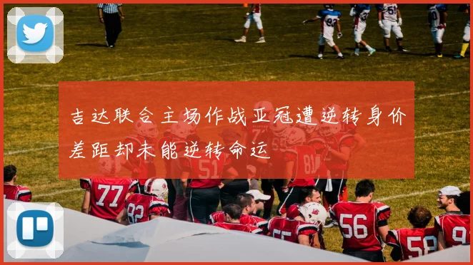 吉达联合主场作战亚冠遭逆转身价差距却未能逆转命运