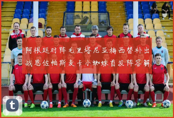 阿根廷对阵毛里塔尼亚梅西替补出战恩佐帕斯麦卡小蜘蛛首发阵容解析