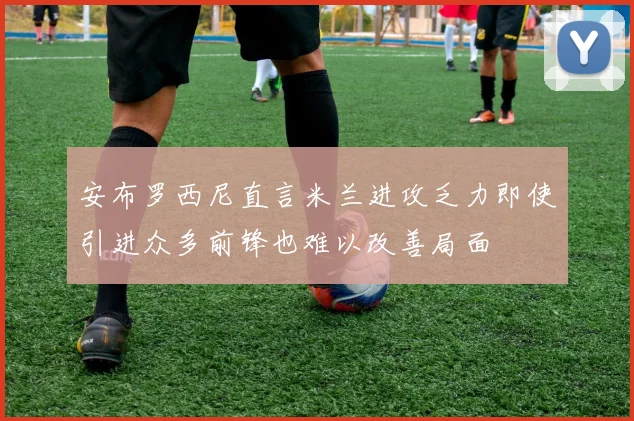 安布罗西尼直言米兰进攻乏力即使引进众多前锋也难以改善局面