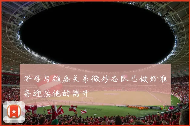 字母与雄鹿关系微妙各队已做好准备迎接他的离开