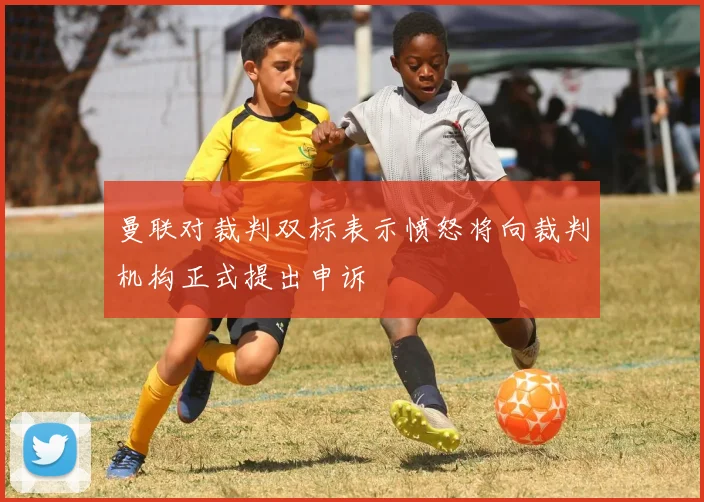 曼联对裁判双标表示愤怒将向裁判机构正式提出申诉
