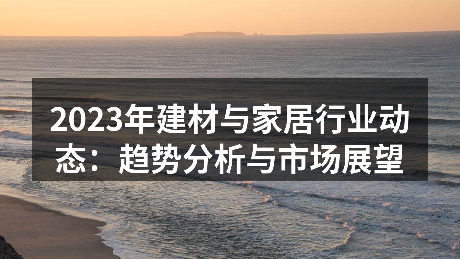 2023年建材与家居行业动态：趋势分析与市场展望